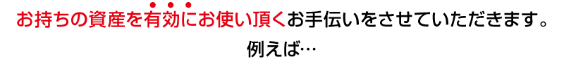 お持ちの資産を有効にお使い頂くお手伝いをさせていただきます。たとえば…
